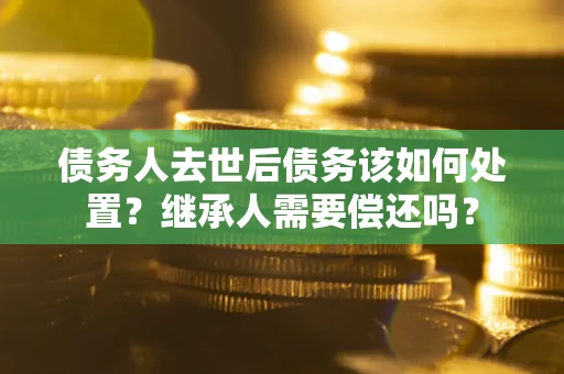济南债务人去世后债务该如何处置？继承人需要偿还吗？