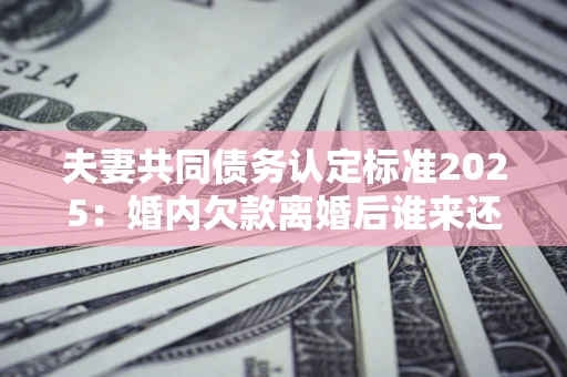 济南夫妻共同债务认定标准2025:婚内欠款离婚后谁来还? 济南夫妻共同债务认定标准2025:婚内欠款离婚后谁来还?