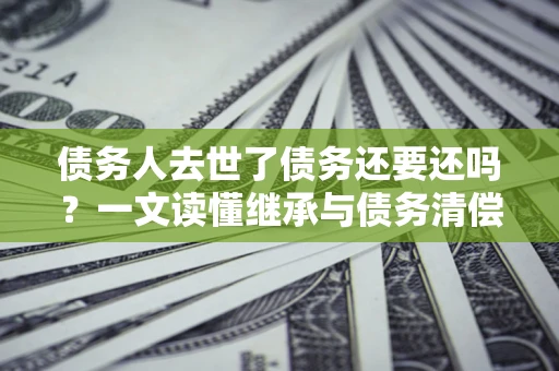 济南债务人去世了债务还要还吗？一文读懂继承与债务清偿